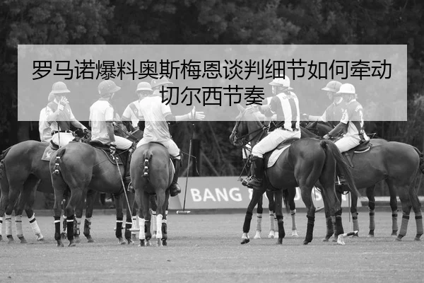 罗马诺爆料奥斯梅恩谈判细节如何牵动切尔西节奏